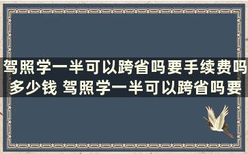 驾照学一半可以跨省吗要手续费吗多少钱 驾照学一半可以跨省吗要手续费吗现在